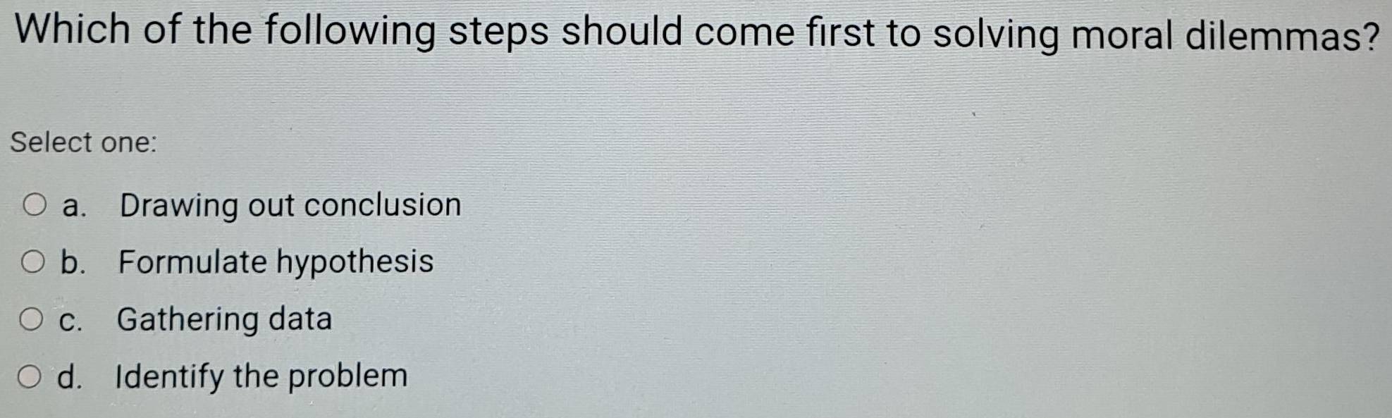 Which of the following steps should come first to solving moral dilemmas?
Select one:
a. Drawing out conclusion
b. Formulate hypothesis
c. Gathering data
d. Identify the problem