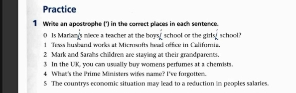 Practice 
1 Write an apostrophe (’) in the correct places in each sentence. 
0 Is Marian/s niece a teacher at the boys_ school or the girls_ school? 
1 Tesss husband works at Microsofts head office in California. 
2 Mark and Sarahs children are staying at their grandparents. 
3 In the UK, you can usually buy womens perfumes at a chemists. 
4 What's the Prime Ministers wifes name? I've forgotten. 
5 The countrys economic situation may lead to a reduction in peoples salaries.