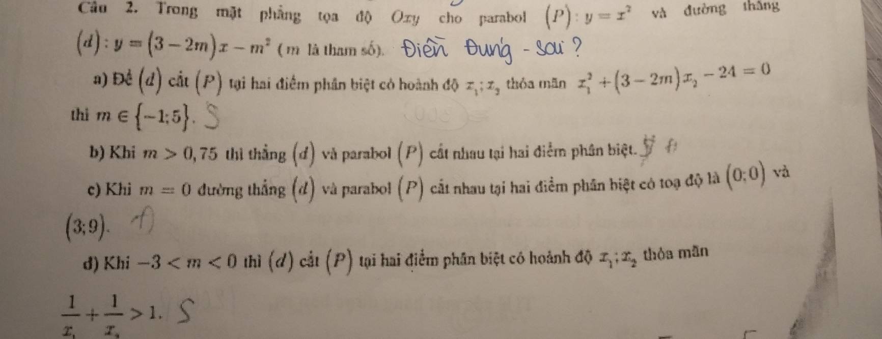 Trong mặt phẳng tọa độ Oxy cho parabol (P):y=x^2 và đường thǎng
(d):y=(3-2m)x-m^2 ( m là tham số). - sou? 
a) Đề (d)ch(P) tại hai điểm phân biệt có hoành độ x_1; x_3 thóa mān x_1^(2+(3-2m)x_2)-24=0
thi m∈  -1;5
b) Khi m>0,75 thi thẳng (đ) và parabol (P) cất nhau tại hai điễm phân biệt. 
c) Khi m=0 đường thắng (đ) và parabol (P) cất nhau tại hai điểm phần biệt có toạ độ là (0:0) và
(3;9). 
d) Khi -3 thì (đ) cắt (P) tại hai điểm phân biệt có hoành độ x_1:x_2 thỏa mãn
frac 1x_1+frac 1x_2>1.