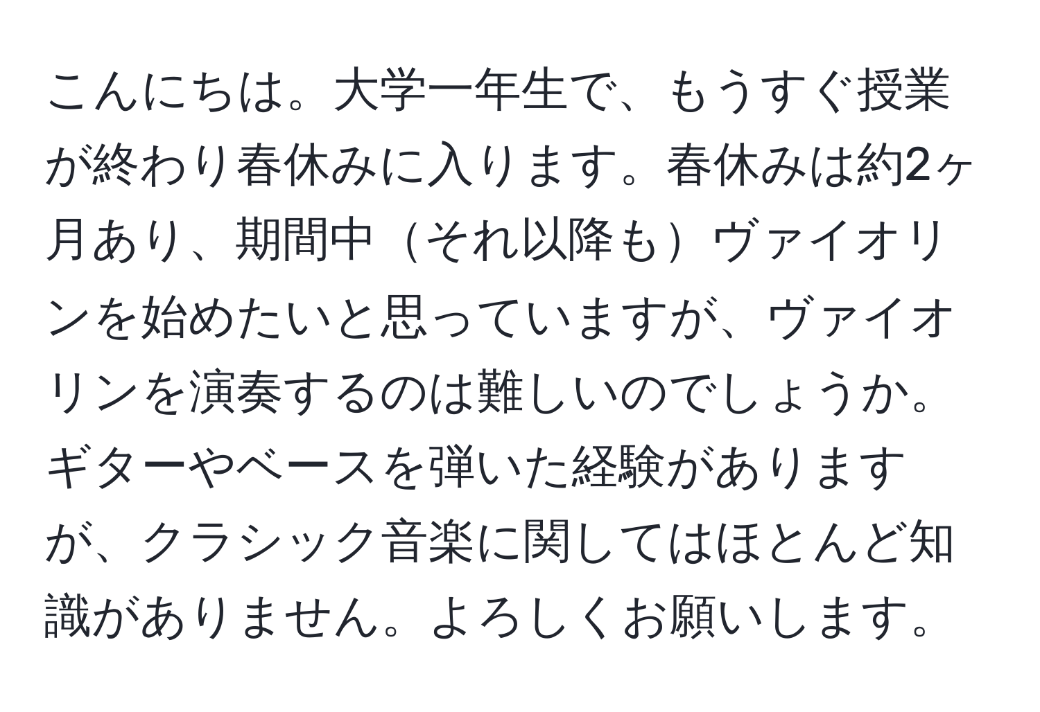 こんにちは。大学一年生で、もうすぐ授業が終わり春休みに入ります。春休みは約2ヶ月あり、期間中それ以降もヴァイオリンを始めたいと思っていますが、ヴァイオリンを演奏するのは難しいのでしょうか。ギターやベースを弾いた経験がありますが、クラシック音楽に関してはほとんど知識がありません。よろしくお願いします。