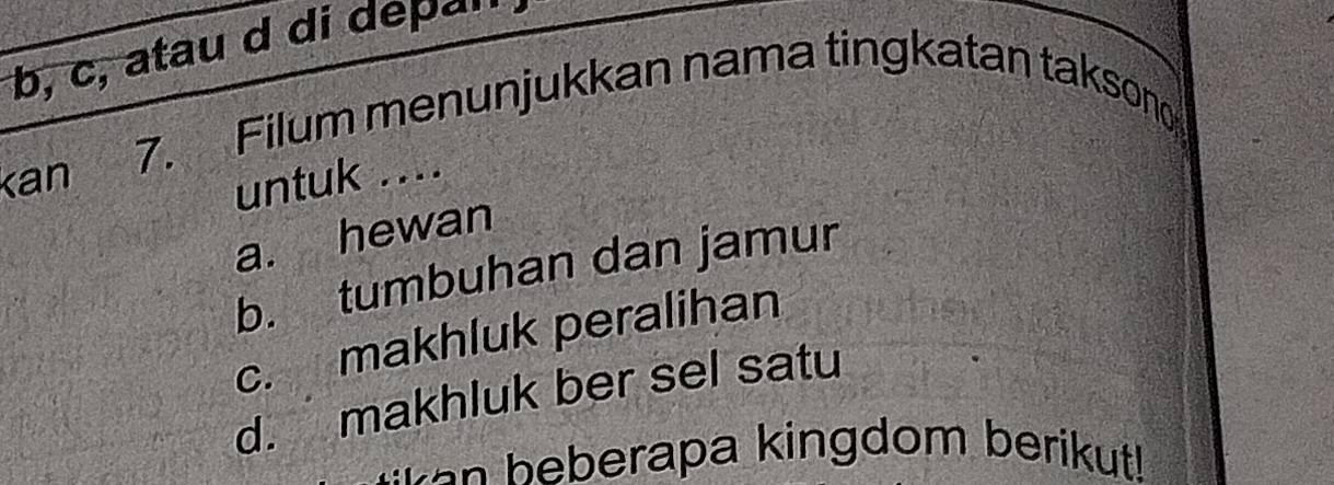 b, c, atau d di depal
kan
7. Filum menunjukkan nama tingkatan takson
untuk ....
a. hewan
b. tumbuhan dan jamur
c. makhluk peralihan
d. makhluk ber sel satu
:en beberapa kingdom berikut!