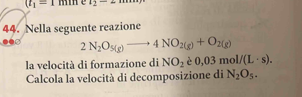 (t_1=1min e l_2-2m
44. Nella seguente reazione
2N_2O_5(g)to 4NO_2(g)+O_2(g)
la velocità di formazione di NO_2 è 0,03mol/(L· s). 
Calcola la velocità di decomposizione di N_2O_5.