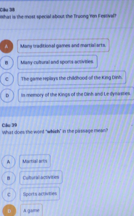 What is the most special about the Truong Yen Festival?
A Many traditional games and martial arts.
B Many cultural and sports activities.
C The game replays the childhood of the King Dinh.
D In memory of the Kings of the Dinh and Le dynasties.
Câu 39
What does the word “which” in the passage mean?
A Martial arts
B Cultural activities
C Sports activities
D A game