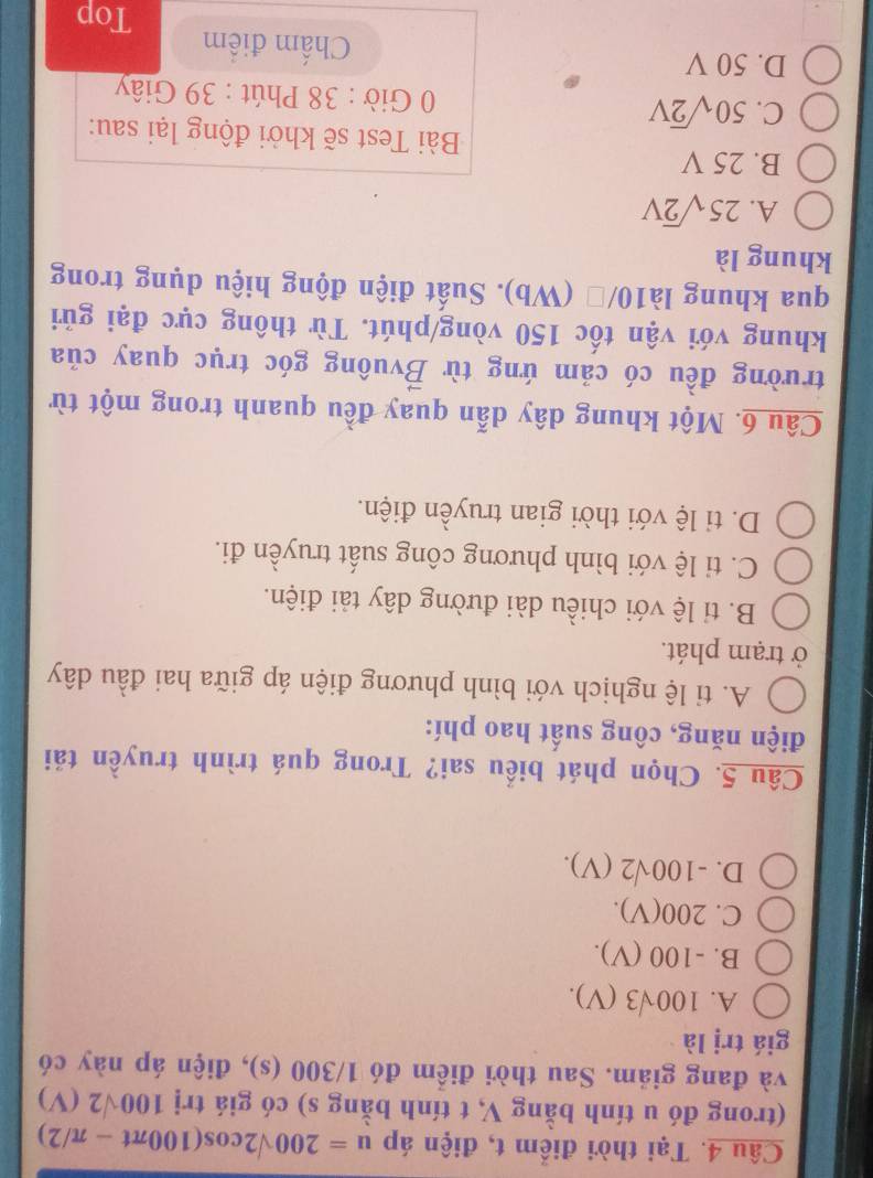 Tại thời điểm t, điện áp u=200sqrt(2)cos (100π t-π /2)
(trong đó u tính bằng V, t tính bằng s) có giá trị 100sqrt(2)(V)
và đang giảm. Sau thời điểm đó 1/300 (s), điện áp này có
giá trị là
A. 100sqrt(3)(V).
B. -100 (V).
C. 200(V).
D. -100sqrt(2)(V). 
Câu 5. Chọn phát biểu sai? Trong quá trình truyền tải
điện năng, công suất hao phí:
A. ti lệ nghịch với bình phương điện áp giữa hai đầu dây
ở trạm phát.
B. tỉ lệ với chiều dài đường dây tải điện.
C. ti lệ với bình phương công suất truyền đi.
D. ti lệ với thời gian truyền điện.
Câu 6. Một khung dây dẫn quay đều quanh trong một từ
trường đều có cảm ứng từ Bvuông góc trục quay của
khung với vận tốc 150 vòng/phút. Từ thông cực đại gửi
qua khung là10/□ (Wb). Suất điện động hiệu dụng trong
khung là
A. 25sqrt(2)V
B. 25 V Bài Test sẽ khởi động lại sau:
C. 50sqrt(2)V * 0 Giờ : 38 Phút : 39 Giây
D. 50 V Chấm điểm
Top