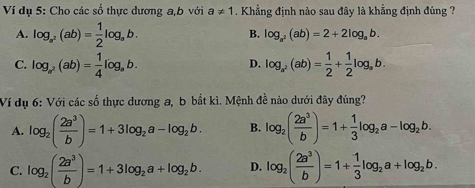 Ví dụ 5: Cho các số thực dương a, b với a!= 1. Khẳng định nào sau đây là khẳng định đúng ?
A. log _a^2(ab)= 1/2 log _ab.
B. log _a^2(ab)=2+2log _ab.
C. log _a^2(ab)= 1/4 log _ab. log _a^2(ab)= 1/2 + 1/2 log _ab. 
D.
Ví dụ 6: Với các số thực dương a, b bất kì. Mệnh đề nào dưới đây đúng?
A. log _2( 2a^3/b )=1+3log _2a-log _2b. B. log _2( 2a^3/b )=1+ 1/3 log _2a-log _2b.
C. log _2( 2a^3/b )=1+3log _2a+log _2b. D. log _2( 2a^3/b )=1+ 1/3 log _2a+log _2b.