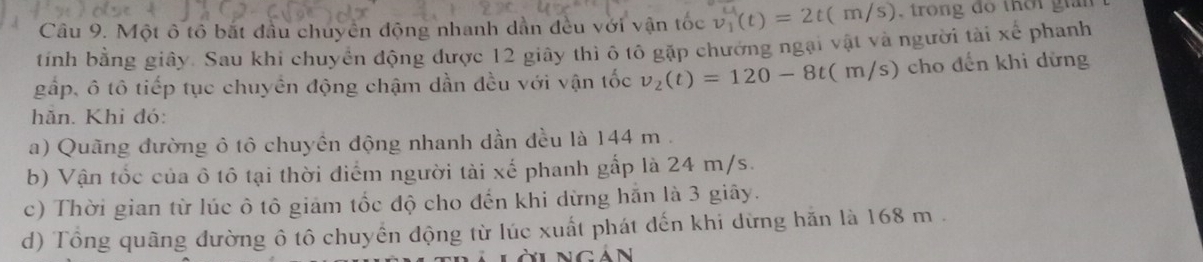 Một ô tổ bắt đầu chuyên động nhanh dẫn đều với vận tốc v_1'(t)=2t(m/s) , trong do thời gian 
tính bằng giây. Sau khi chuyển động được 12 giây thì ô tô gặp chưởng ngại vật và người tài xế phanh 
gấp, ô tô tiếp tục chuyển động chậm dần đều với vận tốc v_2(t)=120-8t(m/s) cho đến khi dừng 
hǎn. Khi đó: 
a) Quãng đường ô tô chuyền động nhanh dần đều là 144 m. 
b) Vận tốc của ô tô tại thời điểm người tài xế phanh gấp là 24 m/s. 
c) Thời gian từ lúc ô tô giảm tốc độ cho đến khi dừng hắn là 3 giây. 
d) Tổng quãng đường ô tô chuyển động từ lúc xuất phát đến khi dừng hăn là 168 m.