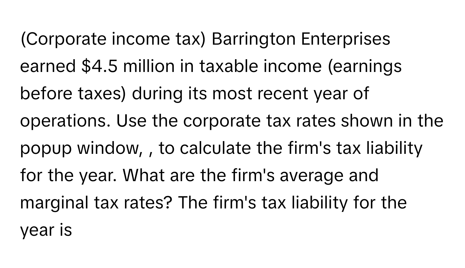 (Corporate income tax) Barrington Enterprises earned $4.5 million in taxable income (earnings before taxes) during its most recent year of operations. Use the corporate tax rates shown in the popup window,  , to calculate the firm's tax liability for the year. What are the firm's average and marginal tax rates? The firm's tax liability for the year is