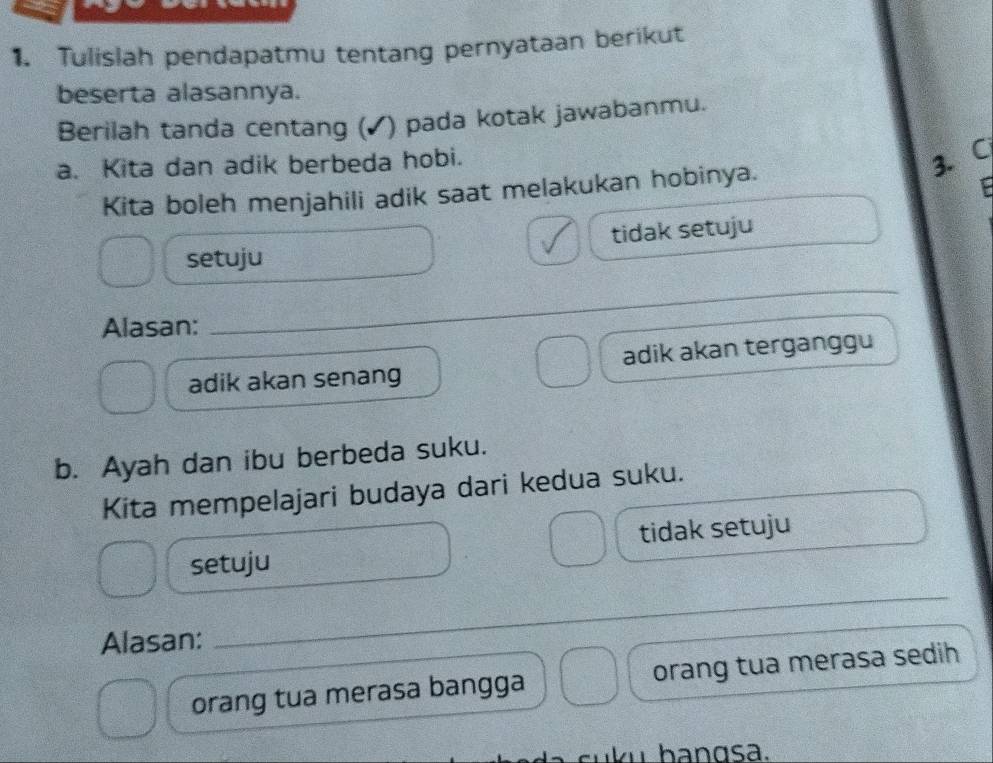 Tulislah pendapatmu tentang pernyataan berikut
beserta alasannya.
Berilah tanda centang (✓) pada kotak jawabanmu.
a. Kita dan adik berbeda hobi.
3. C
Kita boleh menjahili adik saat melakukan hobinya.
tidak setuju
setuju
Alasan:
_
adik akan senang adik akan terganggu
b. Ayah dan ibu berbeda suku.
Kita mempelajari budaya dari kedua suku.
tidak setuju
setuju
Alasan:
_
orang tua merasa bangga orang tua merasa sedih
suku bangsa.