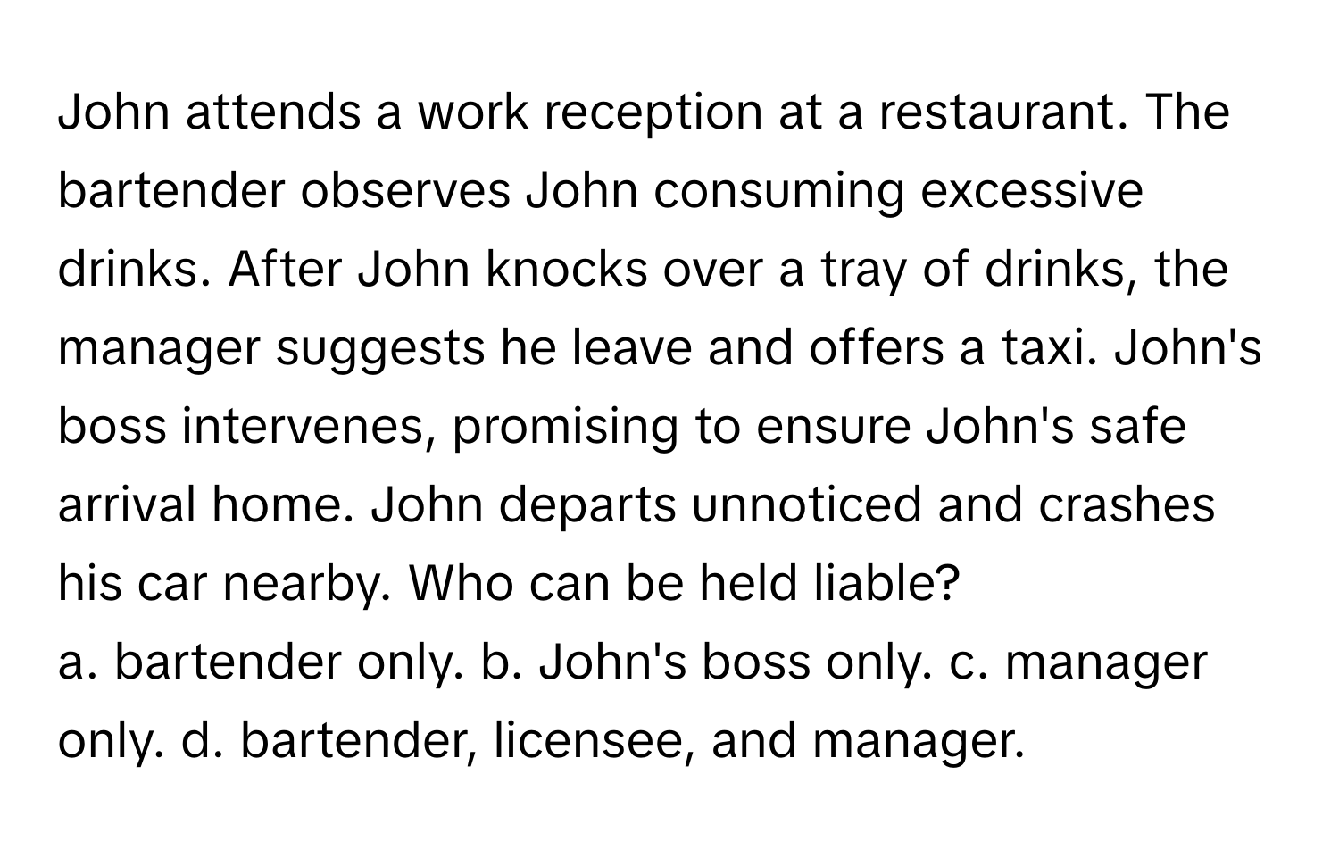 John attends a work reception at a restaurant. The bartender observes John consuming excessive drinks. After John knocks over a tray of drinks, the manager suggests he leave and offers a taxi.  John's boss intervenes, promising to ensure John's safe arrival home. John departs unnoticed and crashes his car nearby. Who can be held liable?

a. bartender only. b. John's boss only. c. manager only. d. bartender, licensee, and manager.