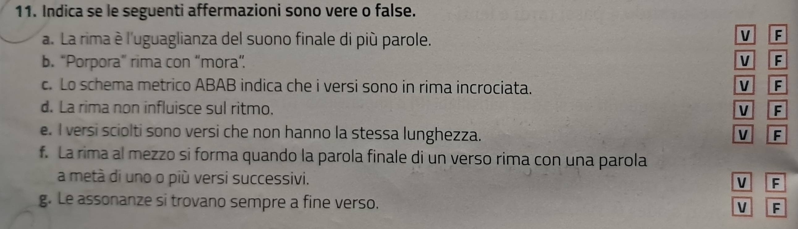 Indica se le seguenti affermazioni sono vere o false. 
a. La rima è l'uguaglianza del suono finale di più parole. 
V F 
b. “Porpora” rima con “mora” V F 
c. Lo schema metrico ABAB indica che i versi sono in rima incrociata. V F 
d. La rima non influisce sul ritmo. V F 
e. I versi sciolti sono versi che non hanno la stessa lunghezza. V F 
f. La rima al mezzo si forma quando la parola finale di un verso rima con una parola 
a metà di uno o più versi successivi. 
V F 
g. Le assonanze si trovano sempre a fine verso. 
V F