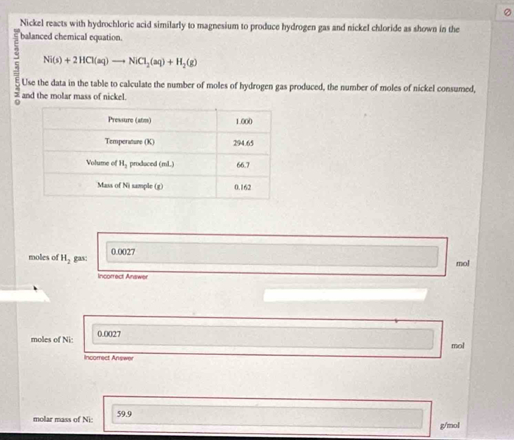Nickel reacts with hydrochloric acid similarly to magnesium to produce hydrogen gas and nickel chloride as shown in the
balanced chemical equation.
Ni(s)+2HCl(aq)to NiCl_2(aq)+H_2(g)
Use the data in the table to calculate the number of moles of hydrogen gas produced, the number of moles of nickel consumed,
and the molar mass of nickel.
0.0027
moles of H_2 gas: mol
Incorrect Answer
moles of Ni: 0.0027
mol
Incorrect Answer
molar mass of Ni: 59.9
g/mol