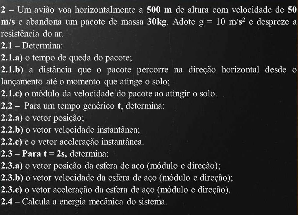 Um avião voa horizontalmente a 500 m de altura com velocidade de 50
m/s e abandona um pacote de massa 30kg. Adote g=10m/s^2 e despreze a 
resistência do ar. 
2.1 - Determina: 
2.1.a) o tempo de queda do pacote; 
2.1.b) a distância que o pacote percorre na direção horizontal desde o 
lançamento até o momento que atinge o solo; 
2.1.c) o módulo da velocidade do pacote ao atingir o solo. 
2.2 - Para um tempo genérico t, determina: 
2.2.a) o vetor posição; 
2.2.b) o vetor velocidade instantânea; 
2.2.c) e o vetor aceleração instantânea. 
2.3 - Para t=2s , determina: 
2.3.a) o vetor posição da esfera de aço (módulo e direção); 
2.3.b) o vetor velocidade da esfera de aço (módulo e direção); 
2.3.c) o vetor aceleração da esfera de aço (módulo e direção). 
2.4 - Calcula a energia mecânica do sistema.