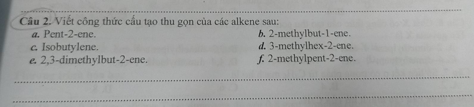 Viết công thức cấu tạo thu gọn của các alkene sau: 
a. Pent -2 -ene. b. 2 -methylbut -1 -ene. 
c. Isobutylene. d. 3 -methylhex- 2 -ene. 
e. 2, 3 -dimethylbut -2 -ene. f. 2 -methylpent -2 -ene. 
_ 
_