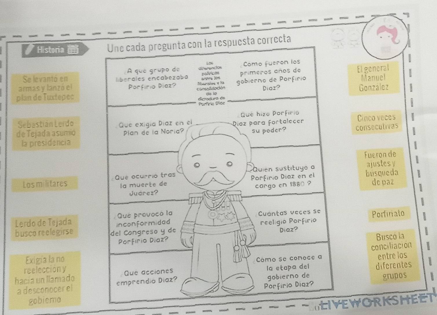 Historia 
El general 
Se levantó en 
armas y lanzó el 
Manuel 
González 
plan de Tuxtepec 
Sebastián LerdoCinco veces 
de Tejada asumió 
consecutivas 
la presidencia 
Fueron de 
ajustesy 
Losmilitares búsqueda 
dc paz 
Lerdo de Tejada 
Porfiriato 
busco reelegirse 
Busco la 
conciliación 
Exigía la no 
reelección y 
entre los 
hacía un llamado 
a desconocer eldiferentes 
gobiemo grupos 
LIVEWORKSHEET