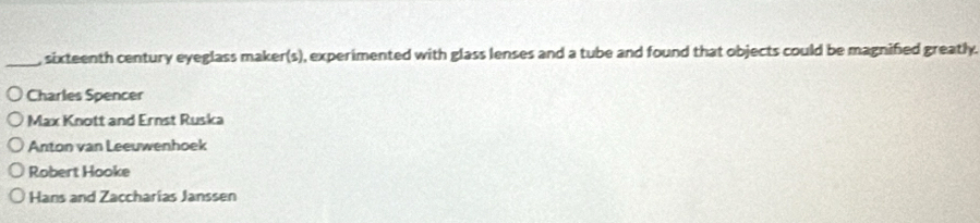 sixteenth century eyeglass maker(s), experimented with glass lenses and a tube and found that objects could be magnified greatly.
Charles Spencer
Max Knott and Ernst Ruska
Anton van Leeuwenhoek
Robert Hooke
Hans and Zaccharias Janssen