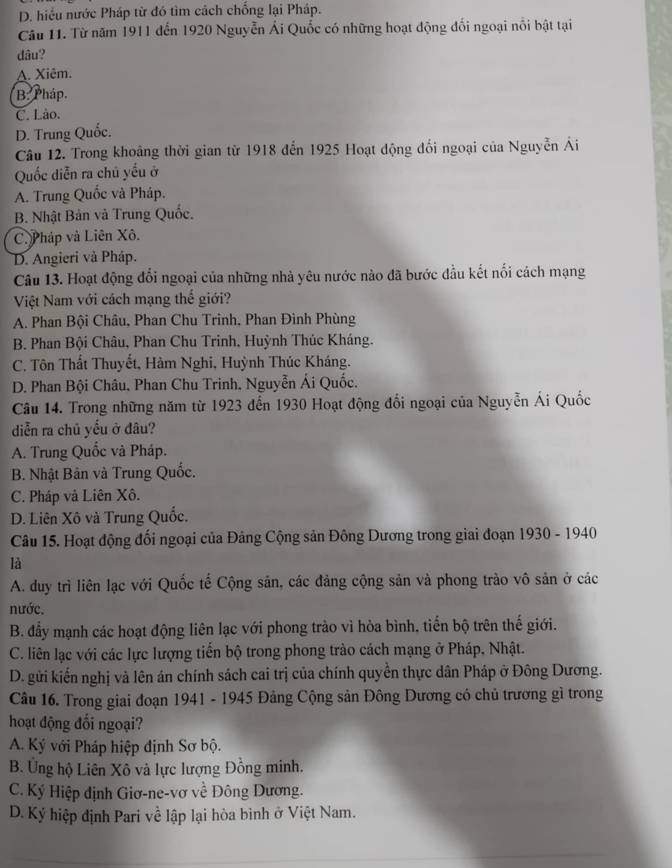 D. hiều nước Pháp từ đó tìm cách chống lại Pháp.
Câu 11. Từ năm 1911 đến 1920 Nguyễn Ái Quốc có những hoạt động đối ngoại nổi bật tại
dâu?
A. Xiêm.
B Pháp.
C. Lão.
D. Trung Quốc.
Câu 12. Trong khoảng thời gian từ 1918 đến 1925 Hoạt động đối ngoại của Nguyễn Ái
Quốc diễn ra chủ yếu ở
A. Trung Quốc và Pháp.
B. Nhật Bản và Trung Quốc.
C. Pháp và Liên Xô.
D. Angieri và Pháp.
Câu 13. Hoạt động đổi ngoại của những nhà yêu nước nào đã bước đầu kết nối cách mạng
Việt Nam với cách mạng thế giới?
A. Phan Bội Châu, Phan Chu Trinh, Phan Đình Phùng
B. Phan Bội Châu, Phan Chu Trinh, Huỳnh Thúc Kháng.
C. Tôn Thất Thuyết, Hàm Nghi, Huỳnh Thúc Kháng.
D. Phan Bội Châu, Phan Chu Trinh, Nguyễn Ái Quốc.
Câu 14. Trong những năm từ 1923 đến 1930 Hoạt động đổi ngoại của Nguyễn Ái Quốc
diễn ra chū yếu ở đâu?
A. Trung Quốc và Pháp.
B. Nhật Bản và Trung Quốc.
C. Pháp và Liên Xô.
D. Liên Xô và Trung Quốc.
Câu 15. Hoạt động đối ngoại của Đảng Cộng sản Đông Dương trong giai đoạn 1930 - 1940
là
A. duy trì liên lạc với Quốc tế Cộng sản, các đảng cộng sản và phong trào vô sản ở các
nước.
B. đầy mạnh các hoạt động liên lạc với phong trào vì hòa bình, tiến bộ trên thế giới.
C. liên lạc với các lực lượng tiến bộ trong phong trào cách mạng ở Pháp, Nhật.
D. gửi kiến nghị và lên án chính sách cai trị của chính quyền thực dân Pháp ở Đông Dương.
Câu 16. Trong giai đoạn 1941 - 1945 Đảng Cộng sản Đông Dương có chủ trương gì trong
hoạt động đối ngoại?
A. Ký với Pháp hiệp định Sơ bộ.
B. Ủng hộ Liên Xô và lực lượng Đồng minh.
C. Ký Hiệp định Giơ-ne-vơ về Đông Dương.
D. Ký hiệp định Pari về lập lại hòa bình ở Việt Nam.