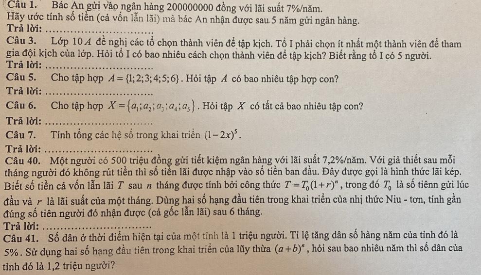 Bác An gửi vào ngân hàng 200000000 đồng với lãi suất 7%/năm.
Hãy ước tính số tiền (cả vốn lẫn lãi) mà bác An nhận được sau 5 năm gửi ngân hàng.
Trả lời:_
Câu 3. Lớp 10 4 đề nghị các tổ chọn thành viên để tập kịch. Tổ I phải chọn ít nhất một thành viên để tham
gia đội kịch của lớp. Hỏi tổ I có bao nhiêu cách chọn thành viên để tập kịch? Biết rằng tổ I có 5 người.
Trả lời:_
Câu 5. Cho tập hợp A= 1;2;3;4;5;6. Hỏi tập A có bao nhiêu tập hợp con?
Trả lời:_
Câu 6. Cho tập hợp X= a_1;a_2;a_3;a_4;a_5. Hỏi tập X có tất cả bao nhiêu tập con?
Trả lời:_
Câu 7. Tính tổng các hệ số trong khai triển (1-2x)^5.
Trả lời:_
Câu 40. Một người có 500 triệu đồng gửi tiết kiệm ngân hàng với lãi suất 7,2%/năm. Với giả thiết sau mỗi
tháng người đó không rút tiền thì số tiền lãi được nhập vào số tiền ban đầu. Đây được gọi là hình thức lãi kép.
Biết số tiền cả vốn lẫn lãi T sau n tháng được tính bởi công thức T=T_0(1+r)^n , trong đó T_0 là số tiênn gửi lúc
đầu và r là lãi suất của một tháng. Dùng hai số hạng đầu tiên trong khai triển của nhị thức Niu - tơn, tính gần
đúng số tiên người đó nhận được (cả gốc lẫn lãi) sau 6 tháng.
Trả lời:_
Câu 41. Số dân ở thời điểm hiện tại của một tỉnh là 1 triệu người. Tỉ lệ tăng dân số hàng năm của tỉnh đó là
5%. Sử dụng hai số hạng đầu tiên trong khai triển của lũy thừa (a+b)^n , hỏi sau bao nhiêu năm thì số dân của
tỉnh đó là 1,2 triệu người?