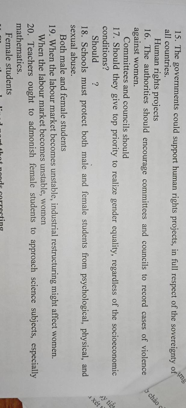 ung 
15. The governments could support human rights projects, in full respect of the sovereignty of 
all countries. 
Human rights projects 
16. The authorities should encourage committees and councils to record cases of violence 
ở chào 
against women. 
Committees and councils should 
17. Should they give top priority to realize gender equality, regardless of the socioeconomic 
conditions? 
Should €£? 
xét 
18. Schools must protect both male and female students from psychological, physical, and 
sexual abuse. 
Both male and female students 
19. When the labour market becomes unstable, industrial restructuring might affect women. 
When the labour market becomes unstable, women 
20. Teachers ought to admonish female students to approach science subjects, especially 
mathematics. 
Female students