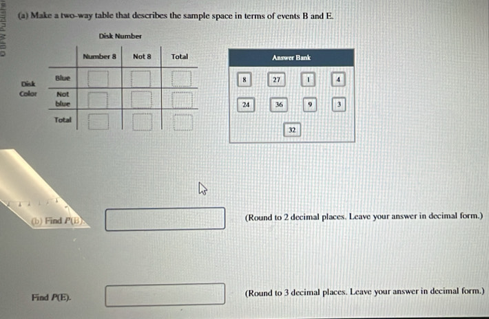 Make a two-way table that describes the sample space in terms of events B and E.
a
 
 
(b) Find P(B) □ (Round to 2 decimal places. Leave your answer in decimal form.)
Find P(E). □ (Round to 3 decimal places. Leave your answer in decimal form.)