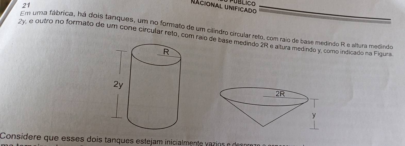 PUBLICO 
NAcional unificado 
Em uma fábrica, há dois tanques, um no formato de um cilindro circular reto, com raio de base medindo R e altura medindo
2y, e outro no formato de um cone circular reto, com raio de base medindo 2R e altura medindo y, como indicado na Figura 
Considere que esses dois tanques estejam inicialmente vazios e des prez