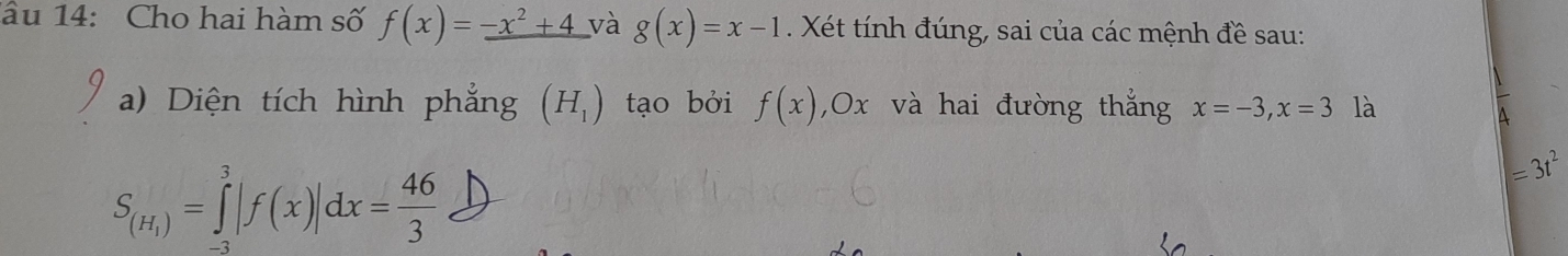 âu 14: Cho hai hàm số f(x)=_ -x^2+4 và g(x)=x-1. Xét tính đúng, sai của các mệnh đề sau: 
a) Diện tích hình phẳng (H_1) tạo bởi f(x) , 0x và hai đường thắng x=-3, x=3 là
S_(H_1)=∈tlimits _(-3)^3|f(x)|dx= 46/3 
=3t^2