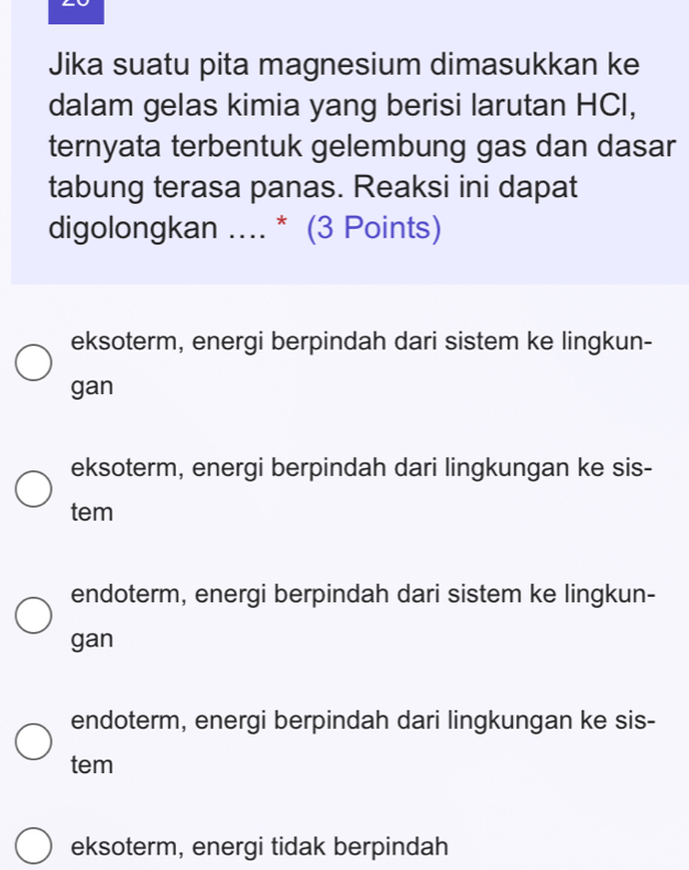 Jika suatu pita magnesium dimasukkan ke
dalam gelas kimia yang berisi larutan HCI,
ternyata terbentuk gelembung gas dan dasar
tabung terasa panas. Reaksi ini dapat
digolongkan .... * (3 Points)
eksoterm, energi berpindah dari sistem ke lingkun-
gan
eksoterm, energi berpindah dari lingkungan ke sis-
tem
endoterm, energi berpindah dari sistem ke lingkun-
gan
endoterm, energi berpindah dari lingkungan ke sis-
tem
eksoterm, energi tidak berpindah