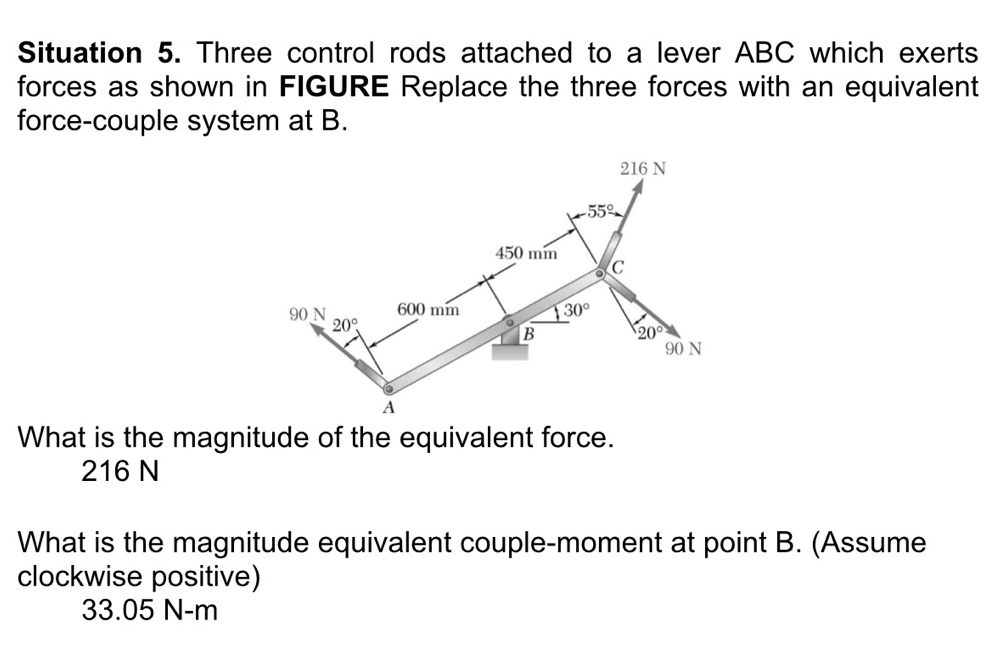 Situation 5. Three control rods attached to a lever ABC which exerts
forces as shown in FIGURE Replace the three forces with an equivalent
force-couple system at B.
What is the magnitude of the equivalent force.
216 N
What is the magnitude equivalent couple-moment at point B. (Assume
clockwise positive)
33.05 N-m