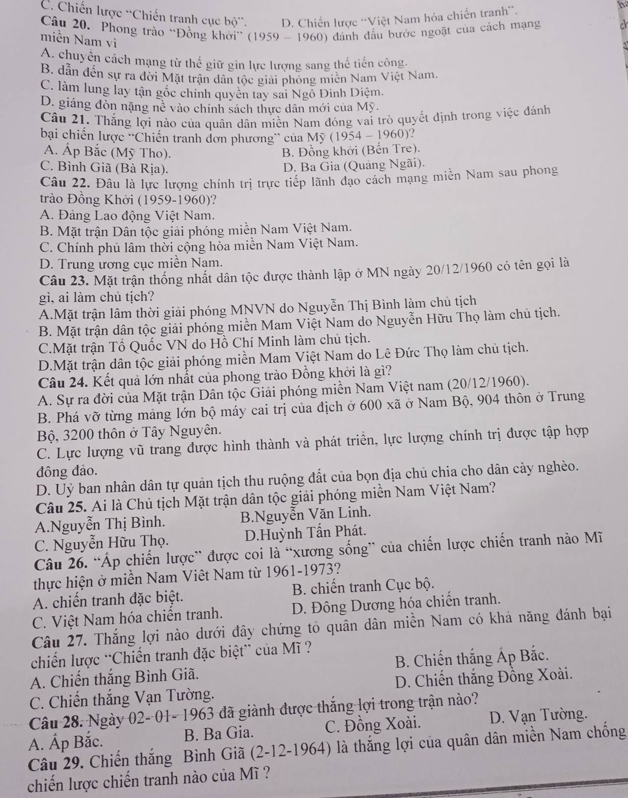 C. Chiến lược “Chiến tranh cục bộ'. D. Chiến lược “Việt Nam hóa chiến tranh”.
b
Câu 20. Phong trào “Đồng khởi” (1959 - 1960) đánh đấu bước ngoặt của cách mạng
miền Nam vì
A. chuyển cách mạng từ thế giữ gìn lực lượng sang thế tiến công.
B. dẫn đến sự ra đời Mặt trận dân tộc giải phóng miền Nam Việt Nam.
C. làm lung lay tận gốc chính quyền tay sai Ngô Đình Diệm.
D. giáng đòn nặng nề vào chính sách thực dân mới của Mỹ.
Câu 21. Thắng lợi nào của quân dân miền Nam đóng vai trò quyết định trong việc đánh
bại chiến lược “Chiến tranh đơn phương” của Mỹ ( 1954-1960) ?
A. Ấp Bắc (Mỹ Tho). B. Đồng khời (Bến Tre).
C. Bình Giã (Bà Rịa). D. Ba Gia (Quảng Ngãi).
Câu 22. Đâu là lực lượng chính trị trực tiếp lãnh đạo cách mạng miền Nam sau phong
trào Đồng Khởi (1959-1960)?
A. Đảng Lao động Việt Nam.
B. Mặt trận Dân tộc giải phóng miền Nam Việt Nam.
C. Chính phủ lâm thời cộng hòa miền Nam Việt Nam.
D. Trung ương cục miền Nam.
Câu 23. Mặt trận thống nhất dân tộc được thành lập ở MN ngày 20/12/1960 có tên gọi là
gì, ai làm chủ tịch?
A.Mặt trận lâm thời giải phóng MNVN do Nguyễn Thị Bình làm chủ tịch
B. Mặt trận dân tộc giải phóng miền Mam Việt Nam do Nguyễn Hữu Thọ làm chủ tịch.
C.Mặt trận Tổ Quốc VN do Hồ Chí Minh làm chủ tịch.
D.Mặt trận dân tộc giải phóng miền Mam Việt Nam do Lê Đức Thọ làm chủ tịch.
Câu 24. Kết quả lớn nhất của phong trào Đồng khởi là gì?
A. Sự ra đời của Mặt trận Dân tộc Giải phóng miền Nam Việt nam (20/12/1960).
B. Phá vỡ từng mảng lớn bộ máy cai trị của địch ở 600* a * ở  Nam Bộ, 904 thôn ở Trung
Bộ, 3200 thôn ở Tây Nguyên.
C. Lực lượng vũ trang được hình thành và phát triển, lực lượng chính trị được tập hợp
đông đảo.
D. Uỷ ban nhân dân tự quản tịch thu ruộng đất của bọn địa chủ chia cho dân cày nghèo.
Câu 25. Ai là Chủ tịch Mặt trận dân tộc giải phóng miền Nam Việt Nam?
A.Nguyễn Thị Bình. B.Nguyễn Văn Linh.
C. Nguyễn Hữu Thọ. D.Huỳnh Tấn Phát.
Câu 26. “Áp chiến lược” được coi là “xương sống” của chiến lược chiến tranh nào Mĩ
thực hiện ở miền Nam Viêt Nam từ 1961-1973?
A. chiến tranh đặc biệt. B. chiến tranh Cục bộ.
C. Việt Nam hóa chiến tranh. D. Đông Dương hóa chiến tranh.
Câu 27. Thắng lợi nào dưới đây chứng tỏ quân dân miền Nam có khả năng đánh bại
chiến lược “Chiến tranh đặc biệt” của M ĩ ?
A. Chiến thắng Bình Giã.  B. Chiến thắng Áp Bắc.
D. Chiến thắng Đồng Xoài.
C. Chiến thắng Vạn Tường.
Câu 28. Ngày 02- 01- 1963 đã giành được thắng lợi trong trận nào?
C. Đồng Xoài.  D. Vạn Tường.
A. Ấp Bắc. B. Ba Gia.
Câu 29. Chiến thắng Bình Giã (2-12-1964) là thắng lợi của quân dân miền Nam chống
chiến lược chiến tranh nào của Mĩ ?