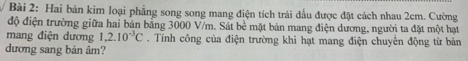 Hai bản kim loại phẳng song song mang điện tích trái dấu được đặt cách nhau 2cm. Cường 
độ điện trường giữa hai bản bằng 3000 V/m. Sát bề mặt bản mang điện dương, người ta đặt một hạt 
mang điện dương 1,2.10^(-3)C. Tính công của điện trường khi hạt mang điện chuyển động từ bản 
dương sang bản âm?