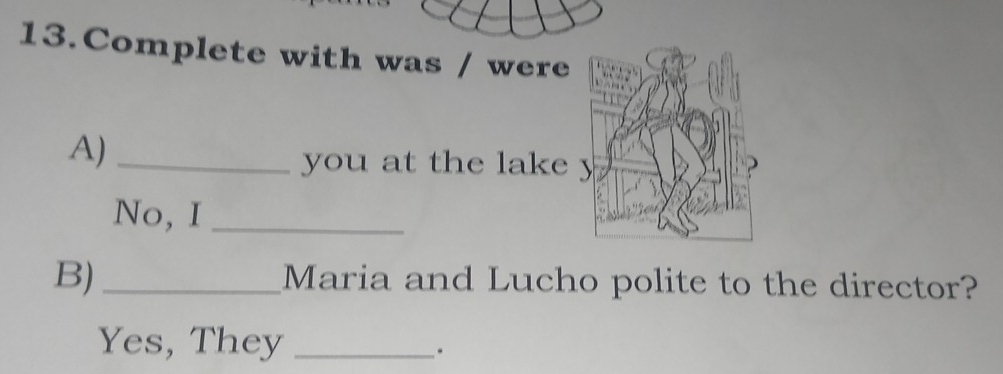 Complete with was / were 
A)_ 
you at the lake 
No, I_ 
B)_ Maria and Lucho polite to the director? 
Yes, They_ 
.