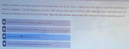 Paus exclusion principle says that if two electrons are in the same orbital that must spie in upposite deections to
esduce reputsion. Orbital diagrums are the only way to represent electross with opposite spicce becaute they use
boxes as orbitals and arrows as electrons. How do the arrows show that the electrons have opposite splos?. vo arvowes as pol eficiste oppindo epir
the anows point in two differend diractions, up and dewn
because the t are side-by-side 
there are two arrows present in the bos