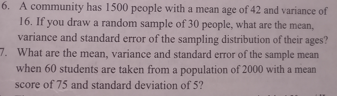 A community has 1500 people with a mean age of 42 and variance of
16. If you draw a random sample of 30 people, what are the mean, 
variance and standard error of the sampling distribution of their ages? 
7. What are the mean, variance and standard error of the sample mean 
when 60 students are taken from a population of 2000 with a mean 
score of 75 and standard deviation of 5?