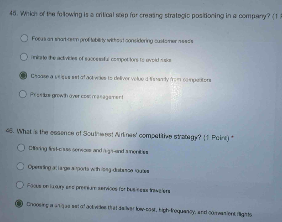 Which of the following is a critical step for creating strategic positioning in a company? (1
Focus on short-term profitability without considering customer needs
Imitate the activities of successful competitors to avoid risks
Choose a unique set of activities to deliver value differently from competitors
Prioritize growth over cost management
46. What is the essence of Southwest Airlines' competitive strategy? (1 Point) *
Offering first-class services and high-end amenities
Operating at large airports with long-distance routes
Focus on luxury and premium services for business travelers
Choosing a unique set of activities that deliver low-cost, high-frequency, and convenient flights