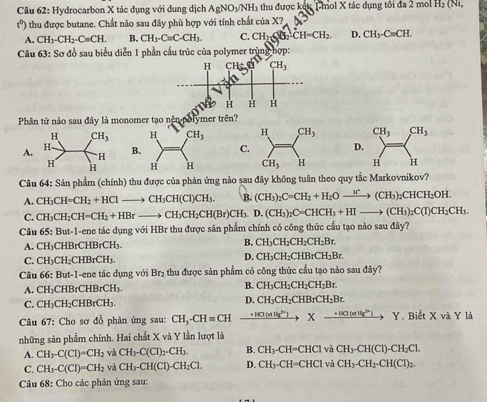 Hydrocarbon X tác dụng với dung dịch AgNO_3/NH_3 thu được kết: 1 mol X tác dụng tôi đa 2π no H_2(Ni,
t^0) thu được butane. Chất nào sau đây phù hợp với tính chất ciaX?
A. CH_3-CH_2-Cequiv CH. B. CH_3-Cequiv C-CH_3. C. CH_3≤slant O_2-CH=CH_2. D. CH_3-Cequiv CH.
Câu ( 63: Sơ đồ sau biểu diễn 1 phần cấu trúc của polymer trùng hợp:
Phân tử nào sau đây là monomer tạo nên polymer trên?

A.C.D
B
   
Câu 64: Sản phẩm (chính) thu được của phản ứng nào sau đây không tuân theo quy tắc Markovnikov?
A. CH_3CH=CH_2+HClto CH_3CH(Cl)CH_3. B. (CH_3)_2C=CH_2+H_2Oxrightarrow H^+(CH_3)_2CHCH_2OH.
C. CH_3CH_2CH=CH_2+HBrto CH_3CH_2CH(Br)CH_3.D.(CH_3)_2C=CHCH_3+HIto (CH_3)_2C(I)CH_2CH_3.
Câu 65:But- 1-ene tác dụng với HBr thu được sản phẩm chính có công thức cấu tạo nào sau đây?
A. CH_3 CHBrCHBrCH_3. B. CH_3CH_2CH_2CH_2Br.
C. CH_3CH_2CHBrCH_3.
D. CH_3CH_2CHBrCH_2Br.
Câu 66 5: But-1-ene tác dụng với Br_2 thu được sản phẩm có công thức cầu tạo nào sau đây?
A. CH_3 C HBrCHBrCH_3. B. CH_3CH_2CH_2CH_2Br.
D.
C. CH_3CH_2CHBrCH_3. CH_3CH_2CHBrCH_2Br.
Câu 67: Cho sơ dhat o phản ứng sau: CH_3-CHequiv CH xrightarrow +HCl(xtHg^(2+))* xrightarrow +HCl(xtHg^(2+)) Y. Biết X và Y là
những sản phẩm chính. Hai chất X và Y lần lượt là
A. CH_3-C(Cl)=CH_2 và CH_3-C(Cl)_2-CH_3. B. CH_3-CH=CHCl và CH_3-CH(Cl)-CH_2Cl.
C. CH_3-C(Cl)=CH_2 và CH_3-CH(Cl)-CH_2Cl. D. CH_3-CH=CHClv CH_3-CH_2-CH(Cl)_2.
Câu 68: Cho các phản ứng sau: