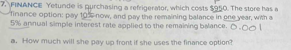 FINANCE Yetunde is purchasing a refrigerator, which costs $950. The store has a 
finance option: pay 10% now, and pay the remaining balance in one year, with a
5% annual simple interest rate applied to the remaining balance. 
a. How much will she pay up front if she uses the finance option?