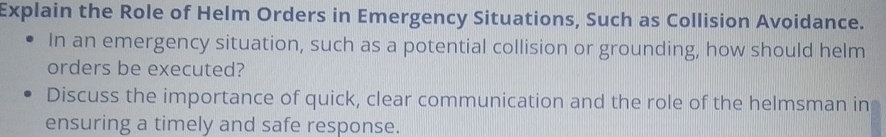 Explain the Role of Helm Orders in Emergency Situations, Such as Collision Avoidance. 
In an emergency situation, such as a potential collision or grounding, how should helm 
orders be executed? 
Discuss the importance of quick, clear communication and the role of the helmsman in 
ensuring a timely and safe response.