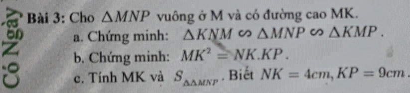 Cho △ MNP vuông ở M và có đường cao MK. 
6n a. Chứng minh: △ KNM∽ △ MNP ∽ △ KMP.
z
b. Chứng minh: MK^2=NK.KP. 
8 c. Tính MK và S_△ △ MNP. Biết NK=4cm, KP=9cm