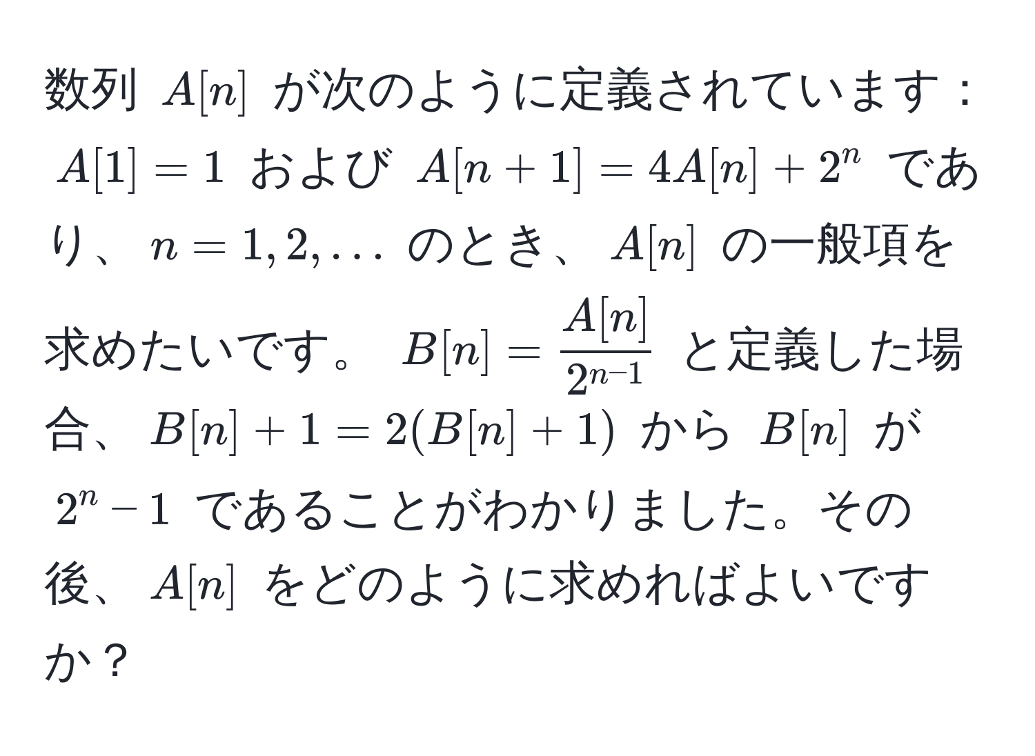 数列 $A[n]$ が次のように定義されています：$A[1] = 1$ および $A[n+1] = 4A[n] + 2^(n$ であり、$n = 1, 2, ...$ のとき、$A[n]$ の一般項を求めたいです。 $B[n] = fracA[n])2^(n-1)$ と定義した場合、$B[n] + 1 = 2(B[n] + 1)$ から $B[n]$ が $2^n - 1$ であることがわかりました。その後、$A[n]$ をどのように求めればよいですか？