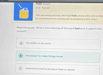 TUM (naun
fu el fyū(-a)l
"We use energy sources, like fossil fuels, wood, wind, and sunlig!
for everything from running cars to powering entire cities."
Read the quote. What is the meaning of the word fuel as it is used in this
context?
A the ability to do work
the power to make things move
material burned to produce heat or power