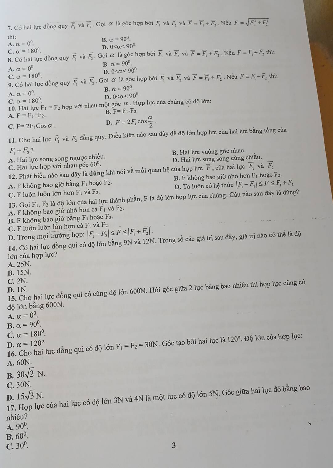 Có hai lực đồng quy overline F_1 và overline F_2. Gọi α là góc hợp bởi overline F_1 và overline F_2 overline F=overline F_1+overline F_2. Nếu F=sqrt (F_1)^2+F_2^2
thì:
B. alpha =90°.
A. alpha =0^0.
D. 0 <90°
C. alpha =180°.. Nếu F=F_1+F_2 thì:
8. Có hai lực đồng quy overline F_1 và overline F_2. Gọi α là góc hợp bởi overline F_1 và overline F_2 và overline F=overline F_1+overline F_2
B. alpha =90°.
A. alpha =0^0
C. alpha =180°. D. 0 <90°. Nếu F=F_1-F_2 thì:
9. Có hai lực đồng quy overline F_1 và overline F_2. Gọi α là góc hợp bởi overline F_1 và overline F_2 và overline F=overline F_1+overline F_2
B. alpha =90^0.
A. alpha =0^0.
D. 0 <90^0
C. alpha =180°.
10. Hai lực F_1=F_2 hợp với nhau một góc α . Hợp lực của chúng có độ lớn:
B. F=F_1-F_2
A. F=F_1+F_2.
C. F=2F Cosα.
D. F=2F_1 cos  alpha /2 .
11. Cho hai lực overline F_1 và vector F_2 đồng quy. Điều kiện nào sau đây để độ lớn hợp lực của hai lực bằng tổng của
F_1+F_2 ?
A. Hai lực song song ngược chiều. B. Hai lực vuông góc nhau.
C. Hai lực hợp với nhau góc 60^0. D. Hai lực song song cùng chiều.
12. Phát biểu nào sau đây là đúng khi nói về mối quan hệ của hợp lực overline F , của hai lực vector F_1 và overline F_2
A. F không bao giờ bằng F_1 hoặc F_2. B. F không bao giờ nhỏ hơn F_1 hoặc F_2.
C. F luôn luôn lớn hơn F_1 và F_2. D. Ta luôn có hệ thức |F_1-F_2|≤ F≤ F_1+F_2
13. Gọi F_1,F_2 là độ lớn của hai lực thành phần, F là độ lớn hợp lực của chúng. Câu nào sau đây là đúng?
A. F không bao giờ nhỏ hơn cả F_1vdot aF_2.
B. F không bao giờ bằng F_1 hoặc F_2.
C. F luôn luôn lớn hơn cả F_1 và F_2.
D. Trong mọi trường hợp: |F_1-F_2|≤ F≤ |F_1+F_2|.
14. Có hai lực đồng qui có độ lớn bằng 9N và 12N. Trong số các giá trị sau đây, giá trị nào có thể là độ
lớn của hợp lực?
A. 25N.
B. 15N.
C. 2N.
D. 1N.
15. Cho hai lực đồng qui có cùng độ lớn 600N. Hỏi góc giữa 2 lực bằng bao nhiêu thì hợp lực cũng có
độ lớn bằng 600N.
A. alpha =0^0.
B. alpha =90^0.
C. alpha =180°.
D. alpha =120°
16. Cho hai lực đồng qui có độ lớn F_1=F_2=30N. Góc tạo bởi hai lực là 120° Độ lớn của hợp lực:
A. 60N.
B. 30sqrt(2)N.
C. 30N.
D. 15sqrt(3)N.
17. Hợp lực của hai lực có độ lớn 3N và 4N là một lực có độ lớn 5N. Góc giữa hai lực đó bằng bao
nhiêu?
A. 90^0.
B. 60^0.
C. 30^0. 3