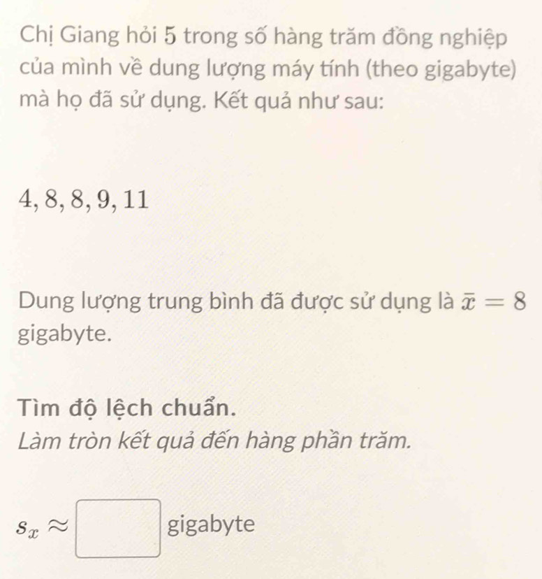 Chị Giang hỏi 5 trong số hàng trăm đồng nghiệp 
của mình về dung lượng máy tính (theo gigabyte) 
mà họ đã sử dụng. Kết quả như sau:
4, 8, 8, 9, 11
Dung lượng trung bình đã được sử dụng là overline x=8
gigabyte. 
Tìm độ lệch chuẩn. 
Làm tròn kết quả đến hàng phần trăm.
s_xapprox □ gigabyte