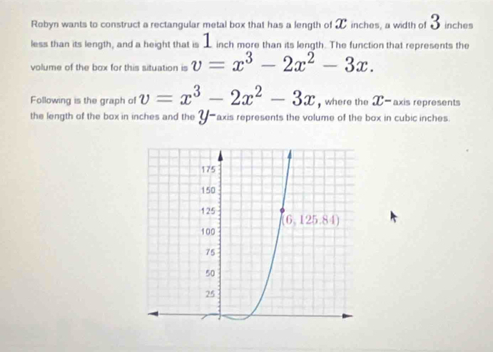 Robyn wants to construct a rectangular metal box that has a length of X inches, a width of 3 inches
less than its length, and a height that is _ inch more than its length. The function that represents the
volume of the box for this situation is v=x^3-2x^2-3x.
Following is the graph of v=x^3-2x^2-3x , where the X- axis represents
the length of the box in inches and the _-axis represents the volume of the box in cubic inches.