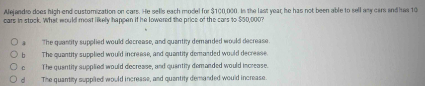 Alejandro does high-end customization on cars. He sells each model for $100,000. In the last year, he has not been able to sell any cars and has 10
cars in stock. What would most likely happen if he lowered the price of the cars to $50,000?
a The quantity supplied would decrease, and quantity demanded would decrease.
b The quantity supplied would increase, and quantity demanded would decrease.
c The quantity supplied would decrease, and quantity demanded would increase.
d The quantity supplied would increase, and quantity demanded would increase.