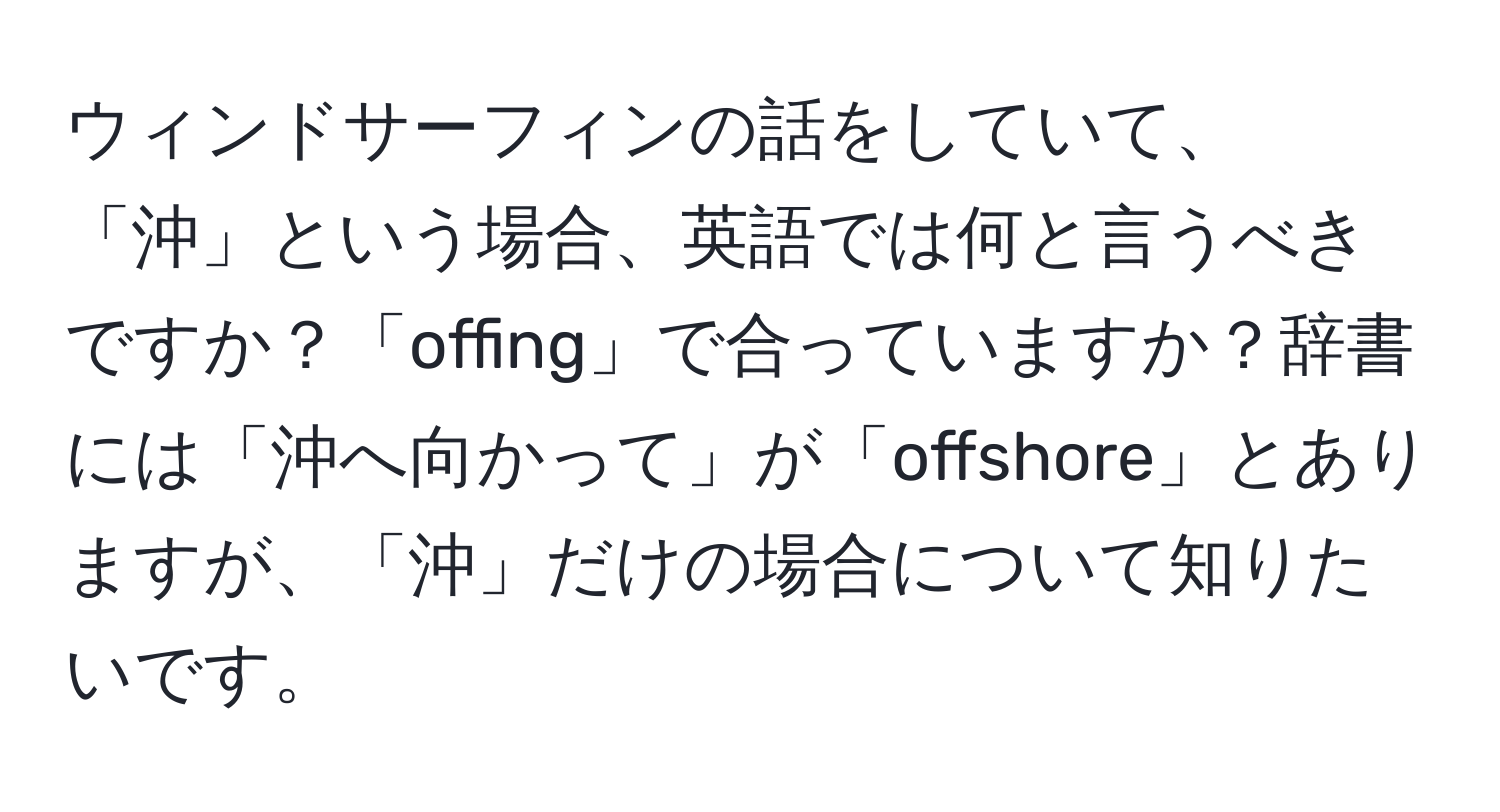 ウィンドサーフィンの話をしていて、「沖」という場合、英語では何と言うべきですか？「offing」で合っていますか？辞書には「沖へ向かって」が「offshore」とありますが、「沖」だけの場合について知りたいです。