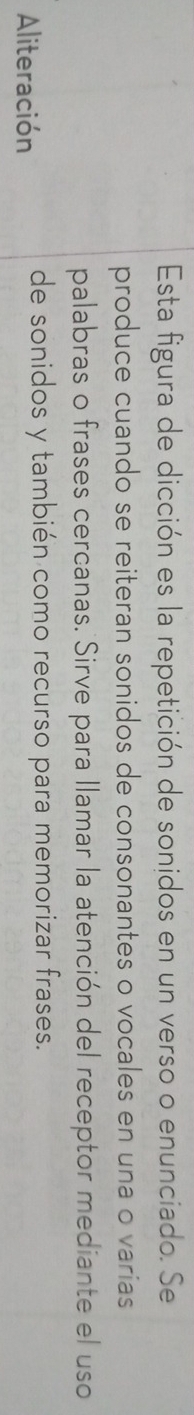 Esta figura de dicción es la repetición de sonidos en un verso o enunciado. Se 
produce cuando se reiteran sonidos de consonantes o vocales en una o varias 
palabras o frases cercanas. Sirve para llamar la atención del receptor mediante el uso 
Aliteración 
de sonidos y también como recurso para memorizar frases.