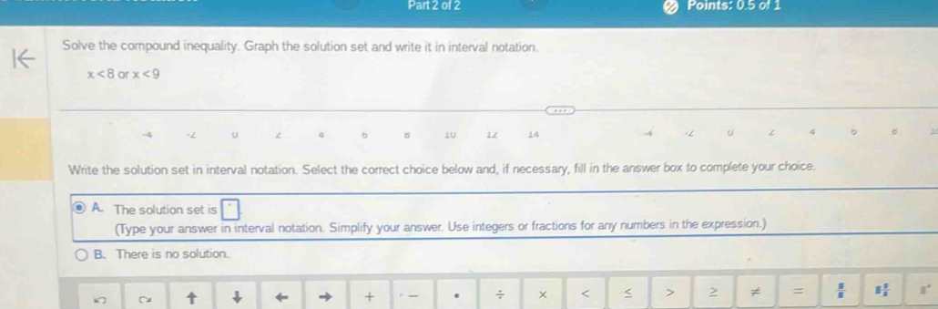 Points: 0.5 of 1
Solve the compound inequality. Graph the solution set and write it in interval notation.
x<8</tex> or x<9</tex>
2 U ∠ 4 1U 12 14 u 4
Write the solution set in interval notation. Select the correct choice below and, if necessary, fill in the answer box to complete your choice.
A. The solution set is
(Type your answer in interval notation. Simplify your answer, Use integers or fractions for any numbers in the expression.)
B. There is no solution.
↓ ← + , _ . ÷ < < > > ≠ =  □ /□   □  □ /□   s°