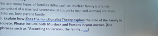 The are many types of families differ such as: nuclear family is a family 
comprised of a married heterosexual couple (a man and woman) and their 
children, lone parent family 
3. Explain how does the Functionalist Theory explain the Role of the Family in 
society. Please include both Murdock and Parsons in your answer. (Use 
phrases such as “According to Parsons, the family .......)