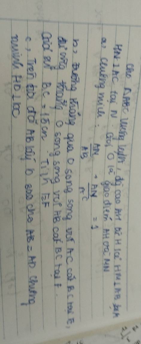 Co AABC Wrg Legh, dg cao Art be H KcE HM IAB LaA 
HN IAC tai N GOI O la Giao die. AH OaE MW 
an couting mich:  AM/AB + AN/AC =1
h, ng mhong que 0 song song ¢í AC cót BC Hàà E) 
diang thang a song song vo? HB ca BC rai F. 
Gid out BC=15cm IIh EF 
c, TVen zò dó AB lai b 8oo che AB=AD cluing 
ming HD 1 100