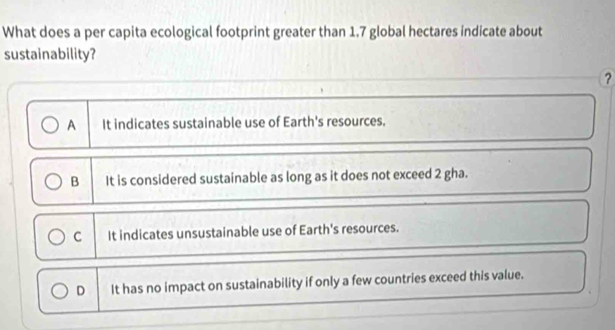 What does a per capita ecological footprint greater than 1.7 global hectares indicate about
sustainability?
?
A It indicates sustainable use of Earth's resources.
B It is considered sustainable as long as it does not exceed 2 gha.
C It indicates unsustainable use of Earth's resources.
D It has no impact on sustainability if only a few countries exceed this value.