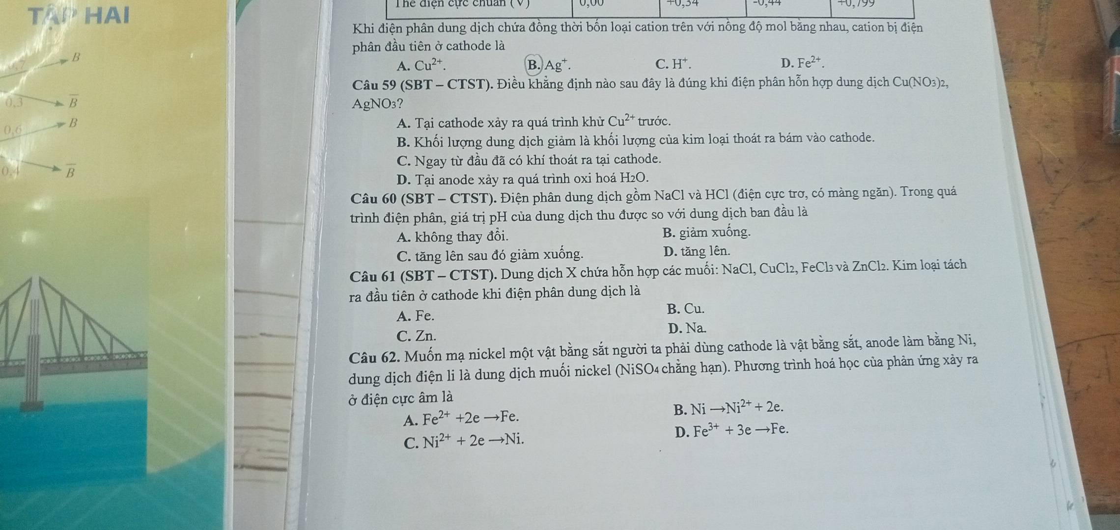 Tể HAl
Khi điện phân dung dịch chứa đồng thời bốn loại cation trên với nồng độ mol bằng nhau, cation bị điện
phân đầu tiên ở cathode là
B
A. Cu^(2+). B. Ag^+. C. H^+. D. Fe^(2+).
Câu 59 (SBT - CTST). Điều khẳng định nào sau đây là đúng khi điện phân hỗn hợp dung dịch Cu(NO3)2,
0.3 overline B
AgNO₃?
0,6 B
A. Tại cathode xảy ra quá trình khử Cu^(2+) trước.
B. Khối lượng dung dịch giảm là khối lượng của kim loại thoát ra bám vào cathode.
C. Ngay từ đầu đã có khí thoát ra tại cathode.
overline B
D. Tại anode xảy ra quá trình oxi hoá H2O.
Câu 60 (SBT - CTST). Điện phân dung dịch gồm NaCl và HCl (điện cực trơ, có màng ngăn). Trong quá
trình điện phân, giá trị pH của dung dịch thu được so với dung dịch ban đầu là
A. không thay đổi. B. giảm xuống.
C. tăng lên sau đó giàm xuống. D. tăng lên.
Câu 61 (SBT - CTST). Dung dịch X chứa hỗn hợp các muối: NaCl, CuCl₂, FeCl₃ và ZnCl₂. Kim loại tách
ra đầu tiên ở cathode khi điện phân dung dịch là
A. Fe.
B. Cu.
C. Zn.
D. Na.
Câu 62. Muốn mạ nickel một vật bằng sắt người ta phải dùng cathode là vật bằng sắt, anode làm bằng Ni,
dung dịch điện li là dung dịch muối nickel (NiSO4 chằng hạn). Phương trình hoá học của phản ứng xảy ra
ở điện cực âm là
A. Fe^(2+)+2eto Fe.
B. Nito Ni^(2+)+2e.
C. Ni^(2+)+2eto Ni.
D. Fe^(3+)+3eto Fe.